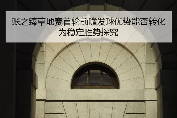 张之臻草地赛首轮前瞻发球优势能否转化为稳定胜势探究
