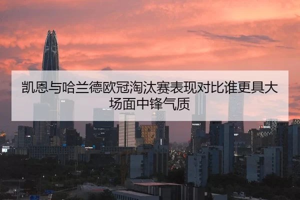 凯恩与哈兰德欧冠淘汰赛表现对比谁更具大场面中锋气质