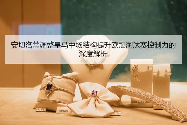 安切洛蒂调整皇马中场结构提升欧冠淘汰赛控制力的深度解析
