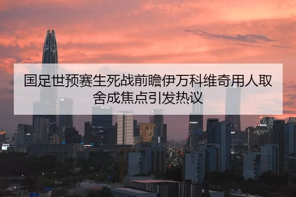 国足世预赛生死战前瞻伊万科维奇用人取舍成焦点引发热议
