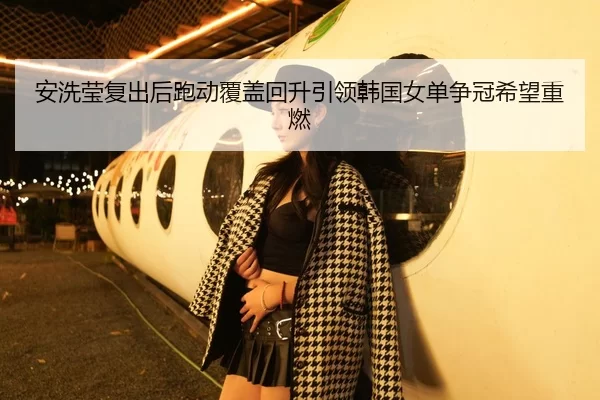 安洗莹复出后跑动覆盖回升引领韩国女单争冠希望重燃