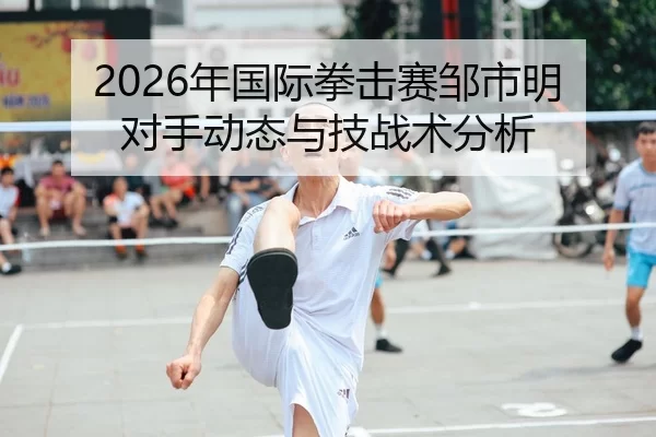 2026年国际拳击赛邹市明对手动态与技战术分析