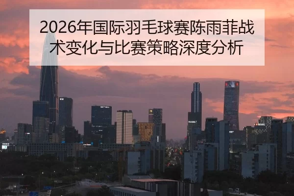 2026年国际羽毛球赛陈雨菲战术变化与比赛策略深度分析