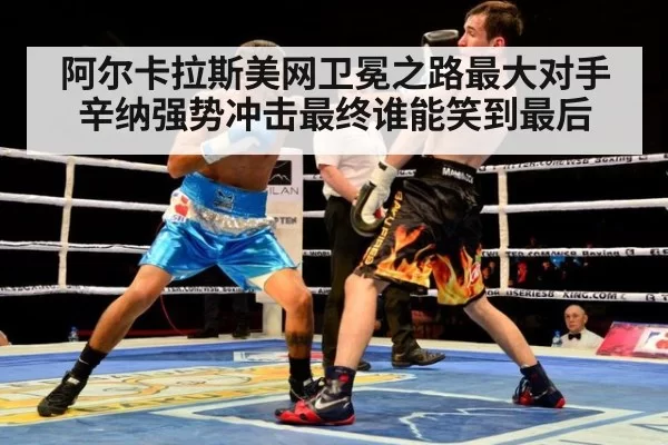 阿尔卡拉斯美网卫冕之路最大对手辛纳强势冲击最终谁能笑到最后