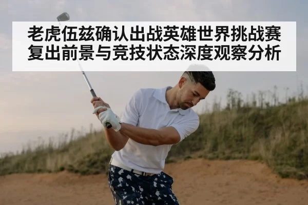 老虎伍兹确认出战英雄世界挑战赛 复出前景与竞技状态深度观察分析