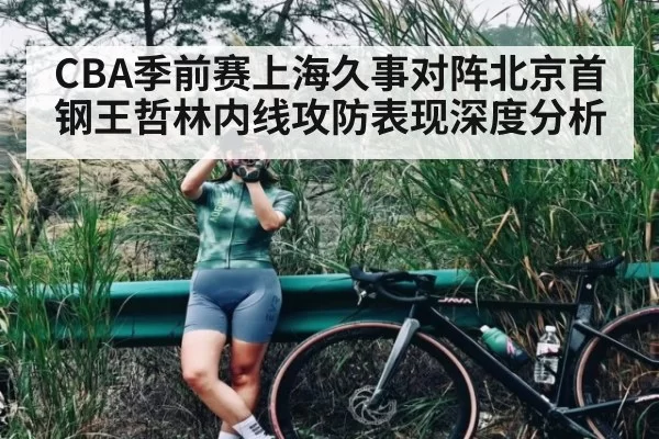 CBA季前赛上海久事对阵北京首钢王哲林内线攻防表现深度分析